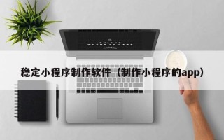 连云港稳定小程序制作软件（制作小程序的app）