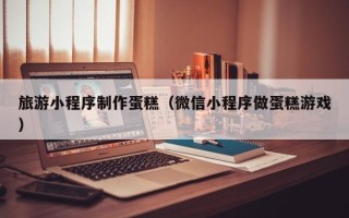 连云港旅游小程序制作蛋糕（微信小程序做蛋糕游戏）